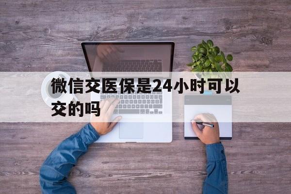 通化最新微信交医保是24小时可以交的吗方法分析(最方便真实的通化微信上交医保多久到账方法)